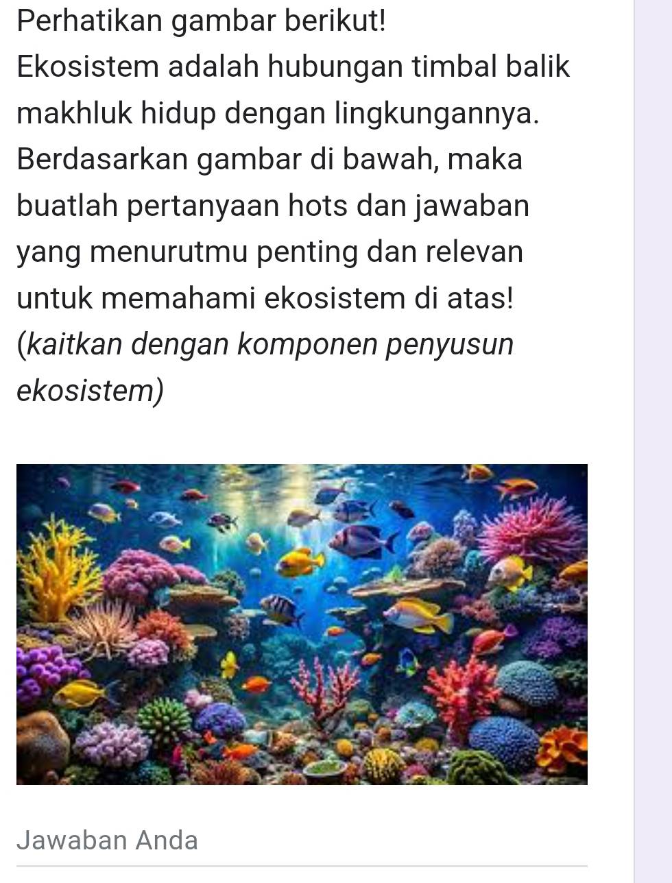 Perhatikan gambar berikut! 
Ekosistem adalah hubungan timbal balik 
makhluk hidup dengan lingkungannya. 
Berdasarkan gambar di bawah, maka 
buatlah pertanyaan hots dan jawaban 
yang menurutmu penting dan relevan 
untuk memahami ekosistem di atas! 
(kaitkan dengan komponen penyusun 
ekosistem) 
Jawaban Anda