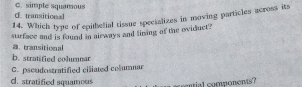 C. simple squamous
d. transitional
14. Which type of epithelial tissue specializes in moving particles across its
surface and is found in airways and lining of the oviduct?
a、 transitional
b. stratified columnar
C. pseudostratified ciliated columnar
d. stratified squamous
sential components?