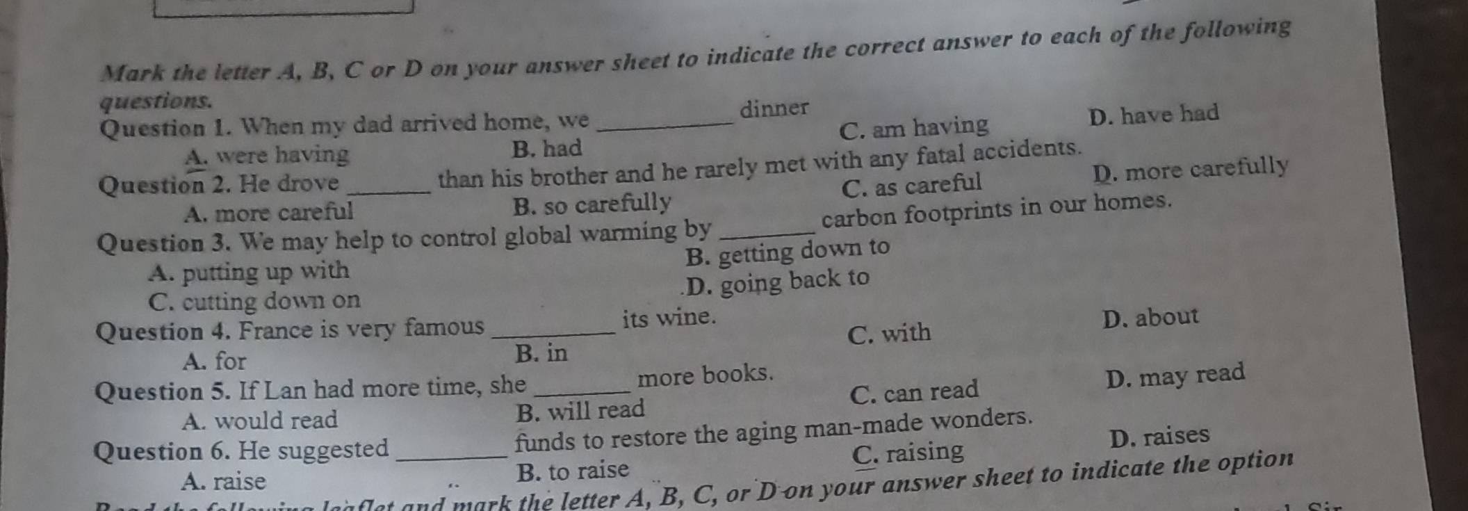 Mark the letter A, B, C or D on your answer sheet to indicate the correct answer to each of the following
questions.
dinner
Question 1. When my dad arrived home, we_
A. were having B. had C. am having D. have had
than his brother and he rarely met with any fatal accidents.
Question 2. He drove _C. as careful
A. more careful B. so carefully D. more carefully
carbon footprints in our homes.
Question 3. We may help to control global warming by_
B. getting down to
A. putting up with
D. going back to
C. cutting down on
C. with D. about
Question 4. France is very famous _its wine.
A. for
B. in
Question 5. If Lan had more time, she _more books.
A. would read B. will read C. can read D. may read
funds to restore the aging man-made wonders.
Question 6. He suggested _C. raising
D. raises
A. raise B. to raise
en fet and mark the letter A, B, C, or D on your answer sheet to indicate the option