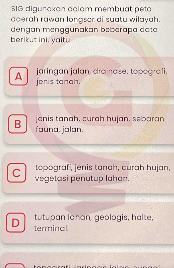 SIG digunakan dalam membuat peta
daerah rawan longsor di suatu wilayah,
dengan menggunakan beberapa data
berikut ini, yaitu
jaringan jalan, drainase, topografi,
A jenis tanah.
B jenis tanah, curah hujan, sebaran
fauna, jalan.
C topografi, jenis tanah, curah hujan,
vegetasi penutup lahan.
tutupan lahan, geologis, halte,
D terminal.