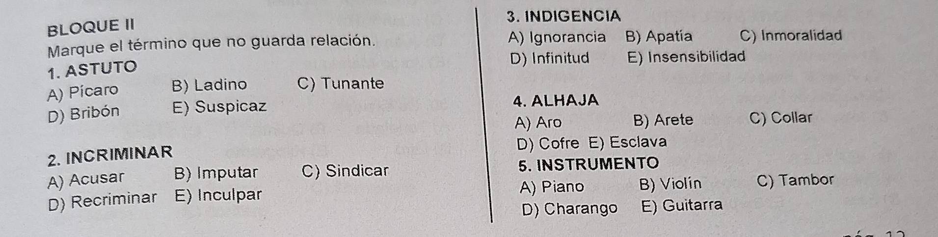 INDIGENCIA
BLOQUE II
A) Ignorancia
Marque el término que no guarda relación. B) Apatia C) Inmoralidad
1. ASTUTO D) Infinitud E) Insensibilidad
A) Pícaro B) Ladino C) Tunante
D) Bribón E) Suspicaz
4. ALHAJA
A) Aro B) Arete C) Collar
2. INCRIMINAR
D) Cofre E) Esclava
A) Acusar B) Imputar C) Sindicar 5. INSTRUMENTO
A) Piano B) Violín
D) Recriminar E) Inculpar C) Tambor
D) Charango E) Guitarra