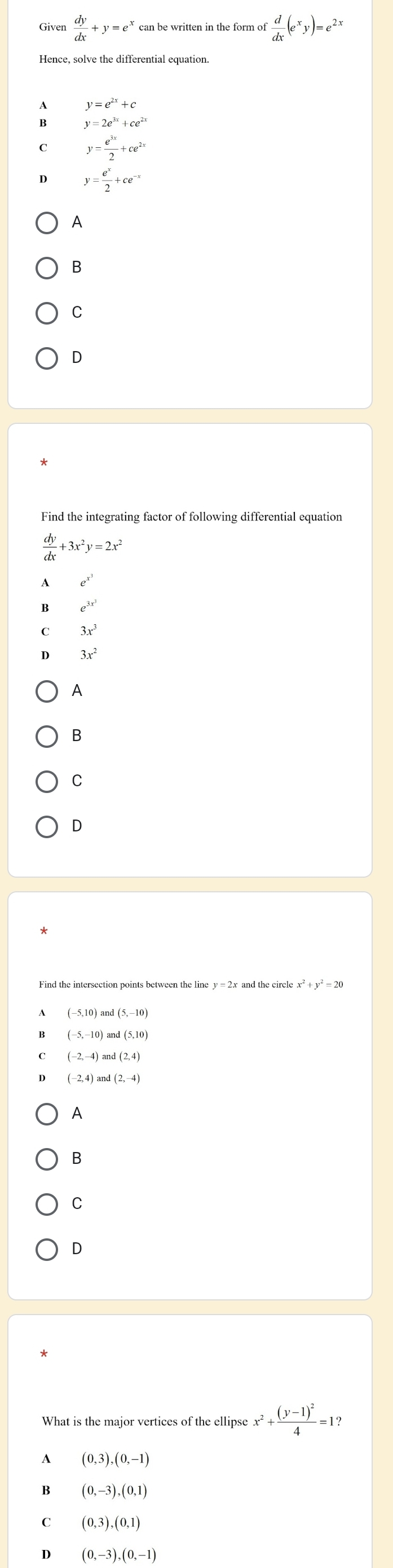Given  dy/dx +y=e^x can be written in the form of  d/dx (e^xy)=e^(2x)
Hence, solve the differential equation.
y=e^(2x)+c
y=2e^(3x)+ce^(2x)
y= e^(3x)/2 +ce^(2x)
y= e^x/2 +ce^(-x)
A
B
C
D
Find the integrating factor of following differential equation
 dy/dx +3x^2y=2x^2
A e^(x^3)
e^(3x^3)
3x^3
3x^2
A
B
C
D
Find the intersection points between the line y = 2x and the circle = 20
(-5,10) Lan (5,-10)
β (-5,-10) and(5,10)
(-2,4)and(2,-4)
A
B
C
D
What is the major vertices of the ellipse x^2+frac (y-1)^24=1? 
A (0,3),(0,-1)
B (0,-3),(0,1)
C (0,3),(0,1)
D (0,-3),(0,-1)