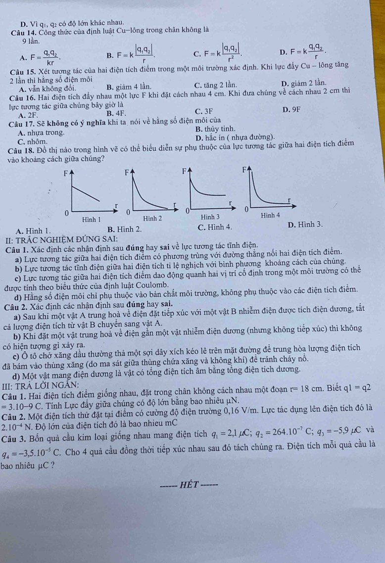 D. Vi qi, q2 có độ lớn khác nhau.
Câu 14. Công thức của định luật Cu-lông trong chân không là
9 lần.
A. F=frac q_1q_2kr. B. F=kfrac |q_1q_2|r. C. F=kfrac |q_1q_2|r^2. D. F=kfrac q_1q_2r.
Câu 15. Xét tượng tác của hai điện tích điểm trong một môi trường xác định. Khi lực đầy Cu- lông tăng
2 lần thì hằng số điện môi
A. vẫn không đổi. B. giảm 4 lần. C. tăng 2 lần. D. giảm 2 lần.
Câu 16. Hai điện tích đầy nhau một lực F khi đặt cách nhau 4 cm. Khi đưa chúng về cách nhau 2 cm thì
lực tương tác giữa chúng bây giờ là D. 9F
A. 2F. B. 4F. C. 3F
Câu 17. Sẽ không có ý nghĩa khi ta nói về hằng số điện môi của
A. nhựa trong. B. thủy tinh.
C. nhôm. D. hắc in ( nhựa đường).
Câu 18. Đồ thị nào trong hình vẽ có thể biểu diễn sự phụ thuộc của lực tương tác giữa hai điện tích điểm
vào khoảng cách giữa chúng?
A. Hình 1. B. Hình 2. C. Hình 4. D. Hình 3.
II: TRÁC NGHIỆM ĐÚNG SAI:
Câu 1. Xác định các nhận định sau đúng hay sai về lực tương tác tĩnh điện.
a) Lực tương tác giữa hai điện tích điểm có phương trùng với đường thắng nối hai điện tích điểm.
b) Lực tương tác tĩnh điện giữa hai điện tích tỉ lệ nghịch với bình phương khoảng cách của chúng.
c) Lực tương tác giữa hai điện tích điểm dao động quanh hai vị trí cố định trong một môi trường có thể
được tính theo biểu thức của định luật Coulomb.
d) Hằng số điện môi chỉ phụ thuộc vào bản chất môi trường, không phụ thuộc vào các điện tích điểm.
Câu 2. Xác định các nhận định sau đúng hay sai.
a) Sau khi một vật A trung hoà về điện đặt tiếp xúc với một vật B nhiễm điện được tích điện dương, tắt
cả lượng điện tích từ vật B chuyển sang vật A.
b) Khi đặt một vật trung hoả về điện gần một vật nhiễm điện dương (nhưng không tiếp xúc) thì không
có hiện tượng gì xảy ra.
c) Ô tô chở xăng dầu thường thả một sợi dây xích kéo lê trên mặt đường để trung hòa lượng điện tích
đã bám vào thùng xăng (do ma sát giữa thùng chứa xăng và không khí) đề tránh cháy nổ.
d) Một vật mang điện dương là vật có tổng điện tích âm bằng tổng điện tích dương.
III: TRẢ LỜI NGÃN:
Câu 1. Hai điện tích điểm giống nhau, đặt trong chân không cách nhau một đoạn r=18cm. Biết q1=q2
=3.10-9C. Tính Lực đầy giữa chúng có độ lớn bằng bao nhiêu μN.
Câu 2. Một điện tích thử đặt tại điểm có cường độ điện trường 0,16 V/m. Lực tác dụng lên điện tích đó là
2.10^(-4)N. Độ lớn của điện tích đó là bao nhieu mC
Câu 3. Bốn quả cầu kim loại giống nhau mang điện tích q_1=2,1mu C;q_2=264.10^(-7)C;q_3=-5,9mu C và
q_4=-3,5.10^(-5)C 2. Cho 4 quả cầu đồng thời tiếp xúc nhau sau đó tách chúng ra. Điện tích mỗi quả cầu là
bao nhiêu µC ?
_hÉt_