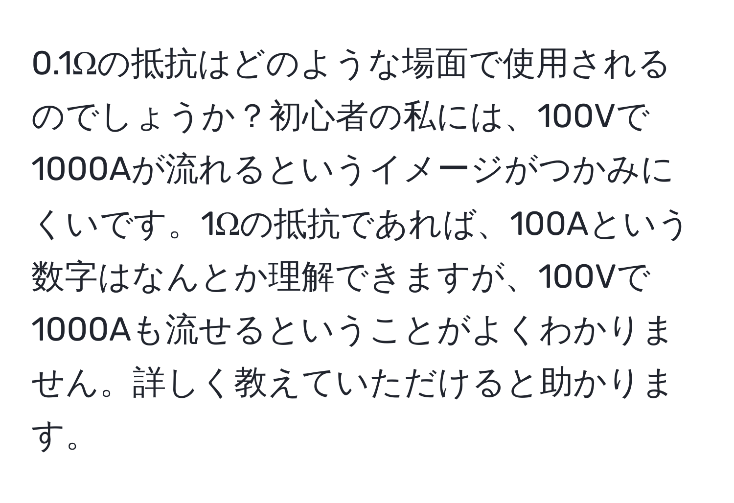 0.1Ωの抵抗はどのような場面で使用されるのでしょうか？初心者の私には、100Vで1000Aが流れるというイメージがつかみにくいです。1Ωの抵抗であれば、100Aという数字はなんとか理解できますが、100Vで1000Aも流せるということがよくわかりません。詳しく教えていただけると助かります。