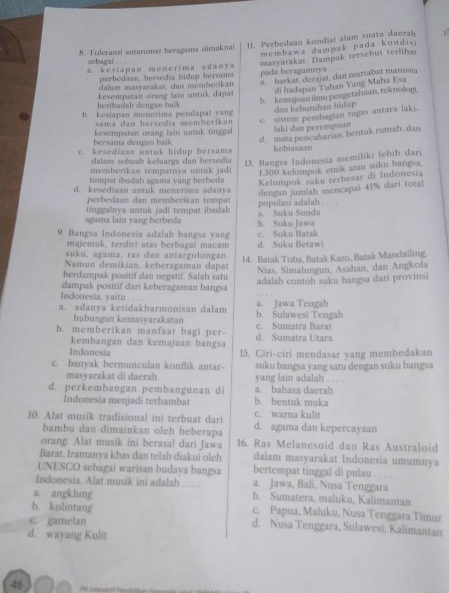 Toleransi antarumat beragama dimaknai 11 Perbedaan kondisi alam suatu daerah 1
membawa dampak pada kondisi
sebagai .   
a. k e s i a p a n m  e n e r  i m  a a d a n y a masyarakat. Dampak tersebut terlihat
perbedaan, bersedia hidup bersama pada beragamnya
dalam masyarakat, dan memberikan a. harkat, derajat, dan martabat manusia
di hadapan Tuhan Yang Maha Esa
kesempatan orang lain untuk dapat
beribadah dengan baik
b. kemajuan ilmu pengetahuan, teknologi,
b. kesiapan menerima pendapat yang dan kebutuhan hidup
sama dan bersedia memberíkan c. sistem pembagian tugas antara laki.
kesempatan orang lain untuk tinggal laki dan perempuan
bersama dengan baik
d. mata pencaharian, bentuk rumah, dan
c. kesediaan untuk hidup bersama kebiasaan
dalam sebuah keluarga dan bersedia
13. Bangsa Indonesia memiliki lebih dari
memberikan tempatnya untuk jadi 1300 kelompok etnik atau suku bangsa.
tempat ibadah agama yang berbeda Kelompok suku terbesar di Indonesia
d. kesediaan untuk menerima adanya dengan jumlah mencapai 41% dari total
perbedaan dan memberikan tempat populasi adalah . . . .
tinggalnya untuk jadi tempat ibadah a. Suku Sunda
agama lain yang berbeda b. Suku Jawa
9. Bangsa Indonesia adalah bangsa yang c. Suku Batak
majemuk, terdiri atas berbagai macam d. Suku Betawi
suku, agama, ras dan antargolongan. 14. Batak Toba, Batak Karo, Batak Mandailing,
Namun demikian, keberagaman dapat
Nias, Simalungun, Asahan, dan Angkola
berdampak positif dan negatif. Salah satu
dampak positif dari keberagaman bangsa adalah contoh suku bangsa dari provinsi
Indonesia, yaitu . . . .
a. Jawa Tengah
a. adanya ketidakharmonisan dalam b. Sulawesi Tengah
hubungan kemasyarakatan
c. Sumatra Barat
b. memberikan manfaat bagi per- d. Sumatra Utara
kembangan dan kemajuan bangsa
Indonesia 15. Ciri-ciri mendasar yang membedakan
c. banyak bermunculan konflik antar- suku bangsa yang satu dengan suku bangsa
masyarakat di daerah yang lain adalah . . . .
d. perkembangan pembangunan di a. bahasa daerah
Indonesia menjadi terhambat b. bentuk muka
c. warna kulit
10. Alat musik tradisional ini terbuat dari d. agama dan kepercayaan
bambu dan dimainkan oleh beberapa
orang. Alat musik ini berasal dari Jawa 16. Ras Melanesoid dan Ras Australoid
Barat. Iramanya khas dan telah diakui oleh dalam masyarakat Indonesia umumnya
UNESCO sebagai warisan budaya bangsa bertempat tinggal di pulau . ,  ,
Indonesia. Alat musik ini adalah . . . . a. Jawa, Bali, Nusa Tenggara
a. angklung
b. Sumatera, maluku, Kalimantan
b. kolintang
c. Papua, Maluku, Nusa Tenggara Timur
c. gamelan
d. Nusa Tenggara, Sulawesi, Kalimantan
d. wayang Kulit
46