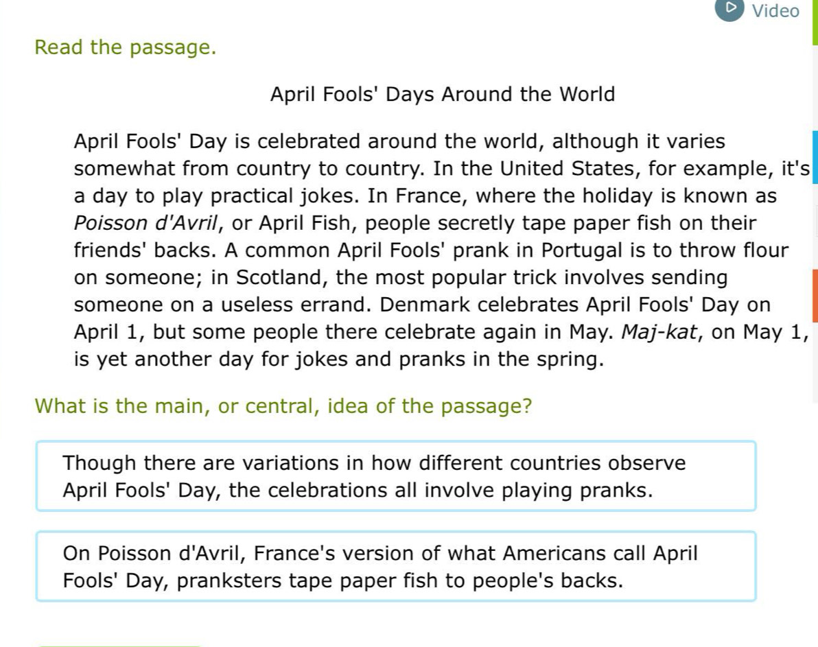 Video 
Read the passage. 
April Fools' Days Around the World 
April Fools' Day is celebrated around the world, although it varies 
somewhat from country to country. In the United States, for example, it's 
a day to play practical jokes. In France, where the holiday is known as 
Poisson d'Avril, or April Fish, people secretly tape paper fish on their 
friends' backs. A common April Fools' prank in Portugal is to throw flour 
on someone; in Scotland, the most popular trick involves sending 
someone on a useless errand. Denmark celebrates April Fools' Day on 
April 1, but some people there celebrate again in May. Maj-kat, on May 1, 
is yet another day for jokes and pranks in the spring. 
What is the main, or central, idea of the passage? 
Though there are variations in how different countries observe 
April Fools' Day, the celebrations all involve playing pranks. 
On Poisson d'Avril, France's version of what Americans call April 
Fools' Day, pranksters tape paper fish to people's backs.