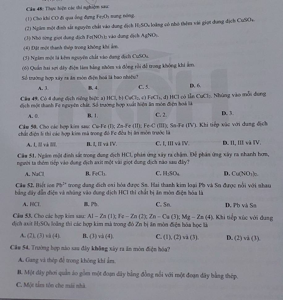 Thực hiện các thí nghiệm sau:
(1) Cho khí CO đi qua ống đựng Fe_2O_3 nung nóng.
(2) Ngâm một đinh sắt nguyên chất vào dung dịch H_2SO_4 loãng có nhỏ thêm vài giọt dung dịch CuSO4.
(3) Nhỏ từng giọt dung dịch Fe(NO_3) 2 vào dung dịch AgNO_3.
(4) Đặt một thanh thép trong không khí ẩm.
(5) Ngâm một lá kẽm nguyên chất vào dung dịch CuSO₄.
(6) Quần hai sợi dây điện làm bằng nhôm và đồng rồi để trong không khí ẩm.
Số trường hợp xảy ra ăn mòn điện hoá là bao nhiêu?
A. 3. B. 4. C. 5. D. 6.
Câu 49. Có 4 dung dịch riêng biệt: a) HCI,b) CuCl_2, c FeCl_3,d) ) HCl có lẫn CuCl_2. Nhúng vào mỗi dung
dịch một thanh Fe nguyên chất. Số trường hợp xuất hiện ăn mòn điện hoá là
A. 0. B. 1. C. 2. D. 3.
Câu 50. Cho các hợp kim sau: Cu-Fe (I); Zn-Fe (II); Fe-C (III); Sn-Fe (IV). Khi tiếp xúc với dung dịch
chất điện li thì các hợp kim mà trong đó Fe đều bị ăn mòn trước là
A. I, II và III. B. I, II và IV. C. I, III và IV. D. II, III và IV.
Câu 51. Ngâm một đinh sắt trong dung dịch HCl, phản ứng xảy ra chậm. Để phản ứng xảy ra nhanh hơn,
người ta thêm tiếp vào dung dịch axit một vài giọt dung dịch nào sau đây?
A. NaCl B. FeCl_3. C. H_2SO_4. D. Cu(NO_3)_2.
Câu 52. Biết ion Pb^(2+) trong dung dịch oxi hóa được Sn. Hai thanh kim loại Pb và Sn được nối với nhau
bằng dây dẫn điện và nhúng vào dung dịch HCl thì chất bị ăn mòn điện hóa là
A. HCl. B. Pb. C. Sn. D. Pb và S_r
Câu 53. Cho các hợp kim sau: Al-Zn(1);; F c -Zn(2);Zn-Cu(3);Mg-Zn(4). Khi tiếp xúc với dung
djch axit H_2SO_4 loãng thì các hợp kim mà trong đó Zn bị ăn mòn điện hóa học là
A. (2),(3) và ( 4 ) B. (3) và (4). C. (1),(2)va(3). D. (2) và (3).
Câu 54. Trường hợp nào sau đây không xảy ra ăn mòn điện hóa?
A. Gang và thép để trong không khí ẩm.
B. Một dây phơi quần áo gồm một đoạn dây bằng đồng nối với một đoạn dây bằng thép.
C. Một tẩm tôn che mái nhà.