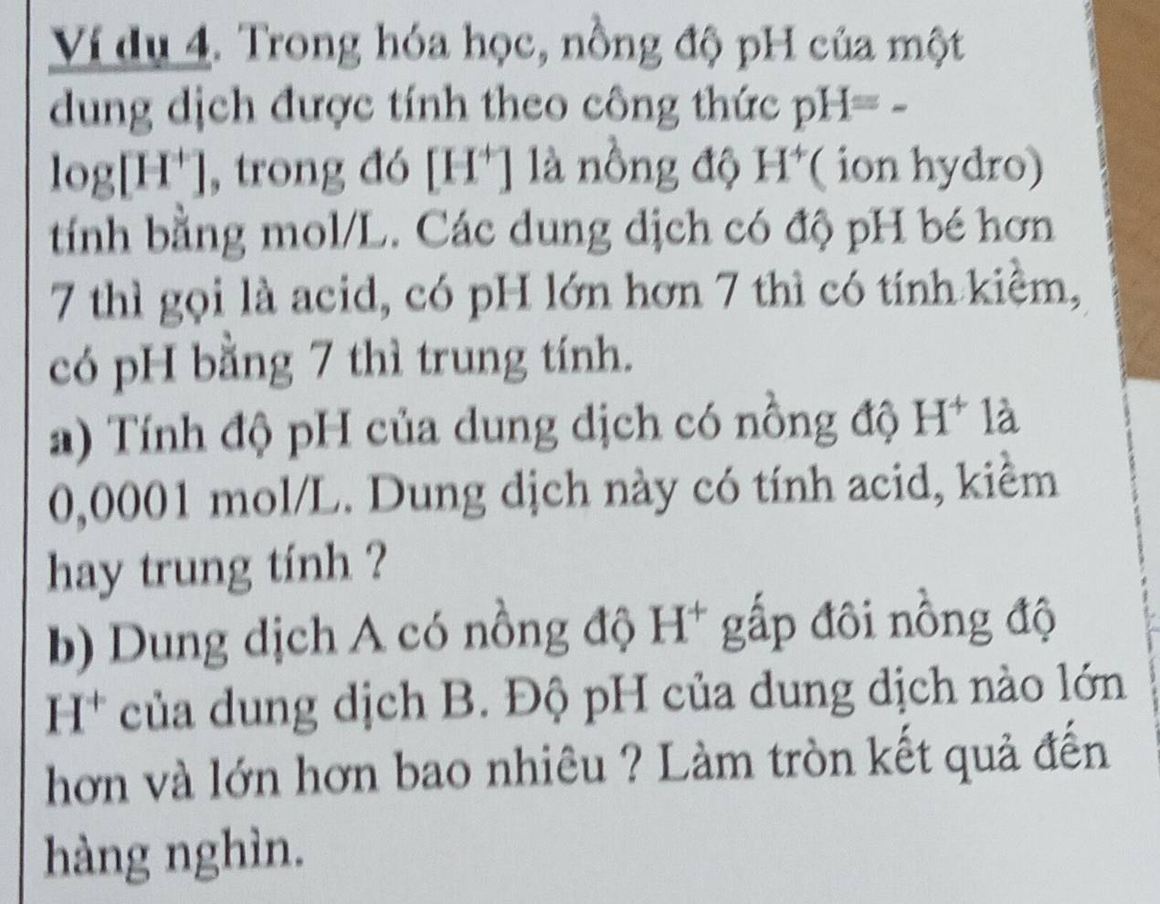 Ví dụ 4. Trong hóa học, nồng độ pH của một 
dung dịch được tính theo công thức pH= -
log[H⁺], trong đó [ H' ] là nôồng độ H^+ ( ion hydro) 
tính bằng mol/L. Các dung dịch có độ pH bé hơn 
7 thì gọi là acid, có pH lớn hơn 7 thì có tính kiêm, 
có pH bằng 7 thì trung tính. 
a) Tính độ pH của dung dịch có nồng độ H^+ là
0,0001 mol/L. Dung dịch này có tính acid, kiểm 
hay trung tính ? 
b) Dung dịch A có nồng độ H* gấp đôi nồng độ 
I I^+ của dung dịch B. Độ pH của dung dịch nào lớn 
hơn và lớn hơn bao nhiêu ? Làm tròn kết quả đến 
hàng nghìn.