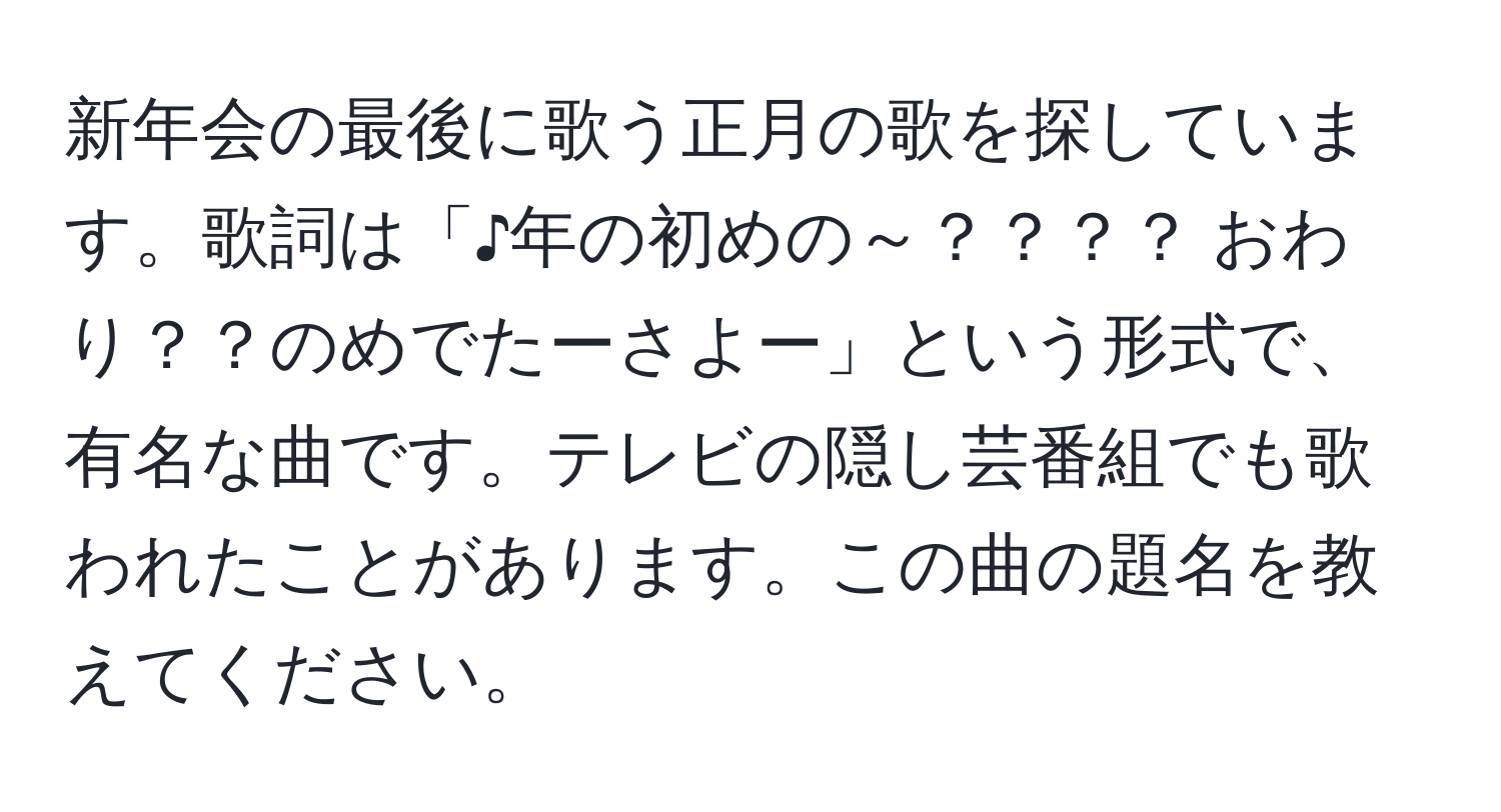 新年会の最後に歌う正月の歌を探しています。歌詞は「♪年の初めの～？？？？ おわり？？のめでたーさよー」という形式で、有名な曲です。テレビの隠し芸番組でも歌われたことがあります。この曲の題名を教えてください。