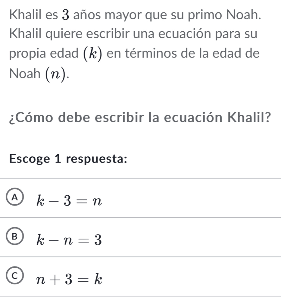 Khalil es 3 años mayor que su primo Noah.
Khalil quiere escribir una ecuación para su
propia edad (k) en términos de la edad de
Noah (n).
¿Cómo debe escribir la ecuación Khalil?
Escoge 1 respuesta:
A k-3=n
B k-n=3
C n+3=k