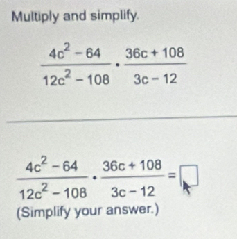 Multiply and simplify.
 (4c^2-64)/12c^2-108 ·  (36c+108)/3c-12 =□
(Simplify your answer.)