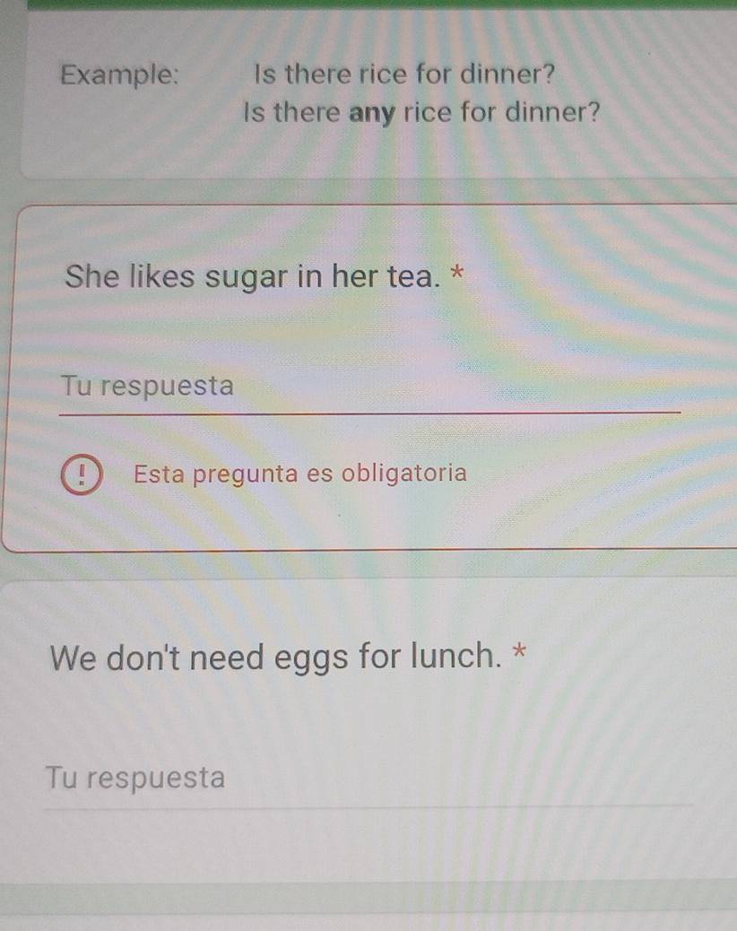 Example: Is there rice for dinner? 
Is there any rice for dinner? 
She likes sugar in her tea. * 
Tu respuesta 
! Esta pregunta es obligatoria 
We don't need eggs for lunch. * 
Tu respuesta