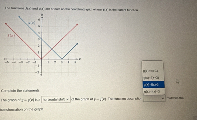 The functions f(x) and g(x) are shown on the coordinate grid, where f(x) is the parent function.
g(x)=f(x-3)
g(x)=f(x+3)
g(x)=f(x)-3
Complete the statements
g(x)=f(x)+3
The graph of y=g(x) is a horizontal shift of the graph of y=f(x) The function description matches the
transformation on the graph