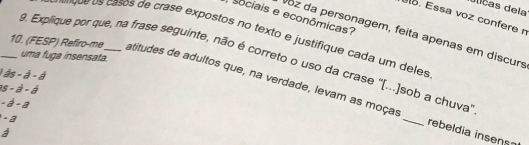 úlicas dela 
Sociais e econômicas? 
lo. Essa voz confere n 
Voz da personagem, feita apenas em discurs 
ru asos de crase expostos no texto e justifique cada um dees 
uma fuga insensata. 
9. Explique por que, na frase seguinte, não é correto o uso da crase ''[...]sob a chuva'' 
_10. (FESP) Refiro-me_ atitudes de adultos que, na verdade, levam as moças
ds-d-d
as-d-d
-a-a
-a
_ 
rebeldia insens
overline d