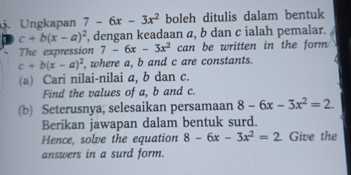 Ungkapan 7-6x-3x^2 boleh ditulis dalam bentuk 
1 c+b(x-a)^2 , dengan keadaan a, b dan c ialah pemalar. 
The expression 7-6x-3x^(2° can be written in the form
c+b(x-a)^2) , where a, b and c are constants. 
(a) Cari nilai-nilai a, b dan c. 
Find the values of a, b and c. 
(b) Seterusnya, selesaikan persamaan 8-6x-3x^2=2. 
Berikan jawapan dalam bentuk surd. 
Hence, solve the equation 8-6x-3x^2=2. Give the 
answers in a surd form.