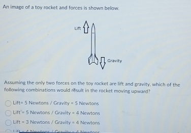 An image of a toy rocket and forces is shown below.
Assuming the only two forces on the toy rocket are lift and gravity, which of the
following combinations would result in the rocket moving upward?
Lift= 5 Newtons / Gravity =5 Newtons
Lift'= 5 Newtons / Gravity =4 Newtons
Lift=3 Newtons / Gravity =4 Newtons
4 Nawtons / Crvit -A