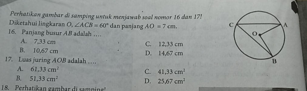 Perhatikan gambar di samping untuk menjawab soal nomor 16 dan 17!
Diketahui lingkaran O, ∠ ACB=60° dan panjang AO=7cm. 
16. Panjang busur AB adalah …
A. 7,33 cm C. 12,33 cm
B. 10,67 cm D. 14,67 cm
17. Luas juring AOB adalah …
A. 61,33cm^2 C. 41,33cm^2
B. 51,33cm^2 D. 25,67cm^2
18. Perhatikan gambar di samping!