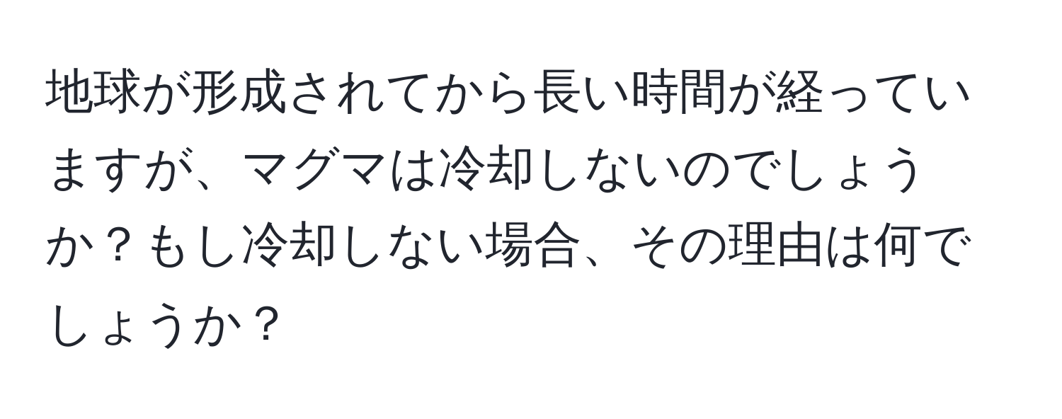 地球が形成されてから長い時間が経っていますが、マグマは冷却しないのでしょうか？もし冷却しない場合、その理由は何でしょうか？