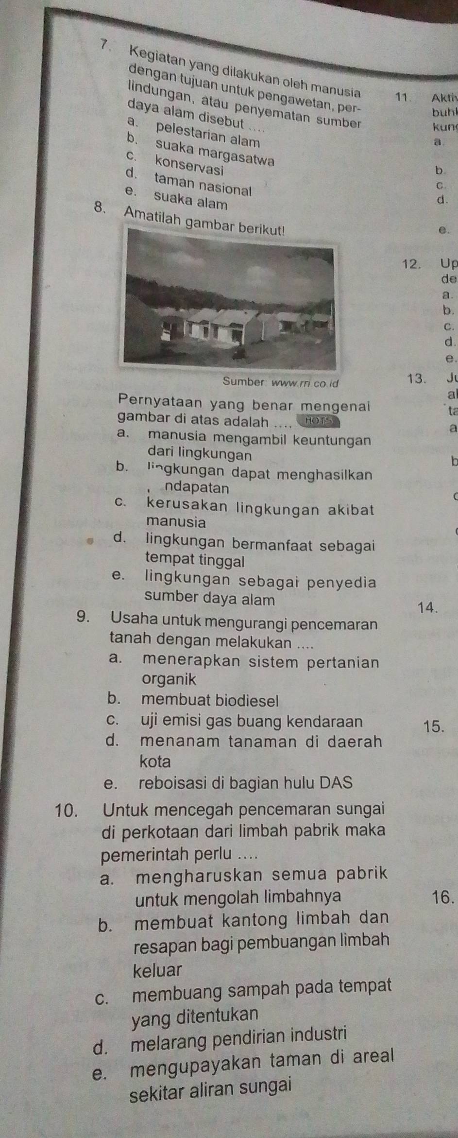 7 . Kegiatan yang dilakukan oleh manusia 11. Akth
dengan tujuan untuk pengawetan, per-
lindungan, atau penyematan sumber
buhl
daya alam disebut ....
kun
a. pelestarian alam
a
b. suaka margasatwa
c. konservasi
b
d. taman nasional
C.
e. suaka alam
d.
8、 Amatilah gam
e.
12. Up
de
a.
b.
C.
d.
e.
Sumber www r co id 13. J
Pernyataan yang benar mengenai ta
gambar di atas adalah .... HOTS
a
a. manusia mengambil keuntungan
dari lingkungan
b. lingkungan dapat menghasilkan
ndapatan
c. kerusakan lingkungan akibat
manusia
d. lingkungan bermanfaat sebagai
tempat tinggal
e. lingkungan sebagai penyedia
sumber daya alam 14.
9. Usaha untuk mengurangi pencemaran
tanah dengan melakukan ....
a. menerapkan sistem pertanian
organik
b. membuat biodiesel
c. uji emisi gas buang kendaraan 15.
d. menanam tanaman di daerah
kota
e. reboisasi di bagian hulu DAS
10. Untuk mencegah pencemaran sungai
di perkotaan dari limbah pabrik maka
pemerintah perlu ....
a. mengharuskan semua pabrik
untuk mengolah limbahnya 16.
b. membuat kantong limbah dan
resapan bagi pembuangan limbah
keluar
c. membuang sampah pada tempat
yang ditentukan
d. melarang pendirian industri
e. mengupayakan taman di areal
sekitar aliran sungai