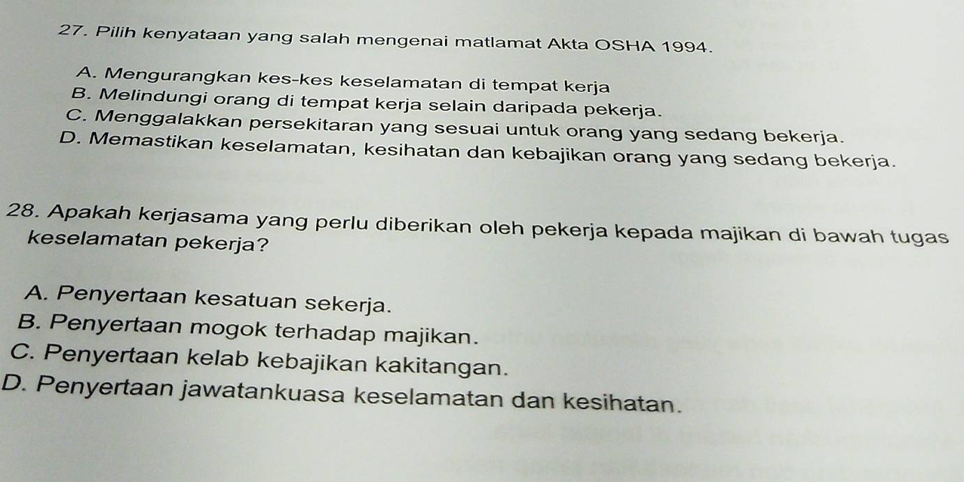 Pilih kenyataan yang salah mengenai matlamat Akta OSHA 1994.
A. Mengurangkan kes-kes keselamatan di tempat kerja
B. Melindungi orang di tempat kerja selain daripada pekerja.
C. Menggalakkan persekitaran yang sesuai untuk orang yang sedang bekerja.
D. Memastikan keselamatan, kesihatan dan kebajikan orang yang sedang bekerja.
28. Apakah kerjasama yang perlu diberikan oleh pekerja kepada majikan di bawah tugas
keselamatan pekerja?
A. Penyertaan kesatuan sekerja.
B. Penyertaan mogok terhadap majikan.
C. Penyertaan kelab kebajikan kakitangan.
D. Penyertaan jawatankuasa keselamatan dan kesihatan.