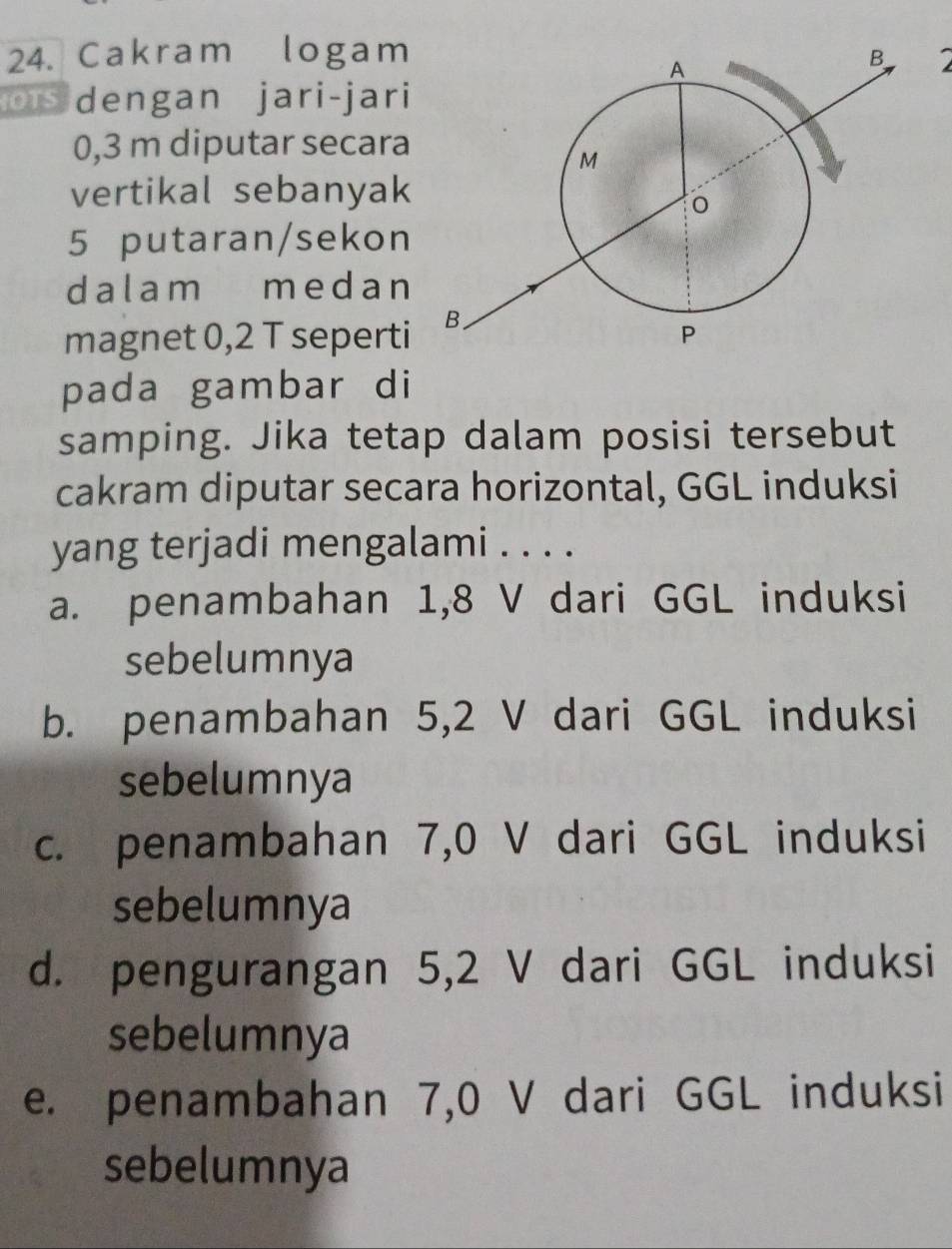 Cakram logam
dengan jari-jari
0,3 m diputar secara
vertikal sebanyak
5 putaran/sekon
dalam medan
magnet 0,2 T seperti
pada gambar di
samping. Jika tetap dalam posisi tersebut
cakram diputar secara horizontal, GGL induksi
yang terjadi mengalami . . . .
a. penambahan 1,8 V dari GGL induksi
sebelumnya
b. penambahan 5,2 V dari GGL induksi
sebelumnya
c. penambahan 7,0 V dari GGL induksi
sebelumnya
d. pengurangan 5,2 V dari GGL induksi
sebelumnya
e. penambahan 7,0 V dari GGL induksi
sebelumnya