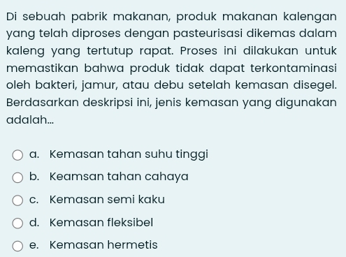 Di sebuah pabrik makanan, produk makanan kalengan
yang telah diproses dengan pasteurisasi dikemas dalam
kaleng yang tertutup rapat. Proses ini dilakukan untuk
memastikan bahwa produk tidak dapat terkontaminasi 
oleh bakteri, jamur, atau debu setelah kemasan disegel.
Berdasarkan deskripsi ini, jenis kemasan yang digunakan
adalah...
a. Kemasan tahan suhu tinggi
b. Keamsan tahan cahaya
c. Kemasan semi kaku
d. Kemasan fleksibel
e. Kemasan hermetis