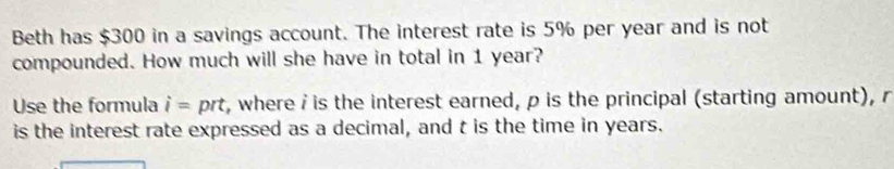 Beth has $300 in a savings account. The interest rate is 5% per year and is not 
compounded. How much will she have in total in 1 year? 
Use the formula i= prt, where i is the interest earned, p is the principal (starting amount), r
is the interest rate expressed as a decimal, and t is the time in years.