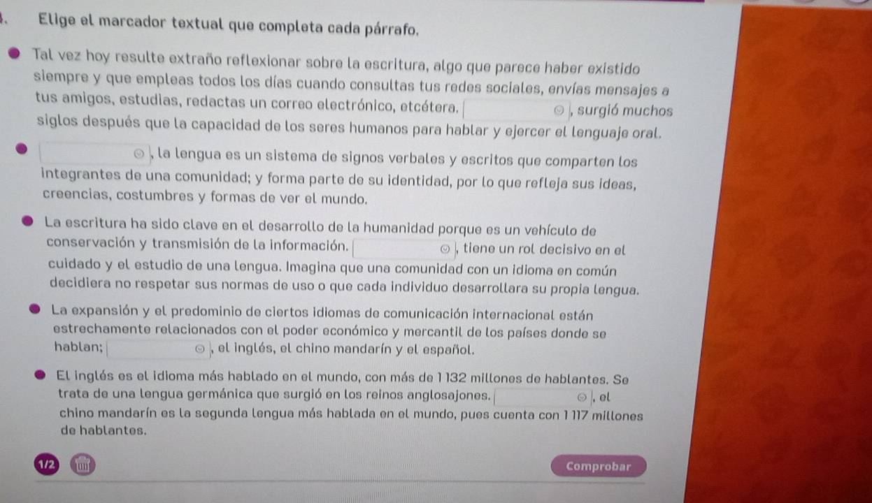 Elige el marcador textual que completa cada párrafo. 
Tal vez hoy resulte extraño reflexionar sobre la escritura, algo que parece haber existido 
siempre y que empleas todos los días cuando consultas tus redes sociales, envías mensajes a 
tus amigos, estudias, redactas un correo electrónico, etcétera. , surgió muchos 
siglos después que la capacidad de los seres humanos para hablar y ejercer el lenguaje oral. 
la lengua es un sistema de signos verbales y escritos que comparten los 
integrantes de una comunidad; y forma parte de su identidad, por lo que refleja sus ideas, 
creencias, costumbres y formas de ver el mundo. 
La escritura ha sido clave en el desarrollo de la humanidad porque es un vehículo de 
conservación y transmisión de la información. ⊙ , tiene un rol decisivo en el 
cuidado y el estudio de una lengua. Imagina que una comunidad con un idioma en común 
decidiera no respetar sus normas de uso o que cada individuo desarrollara su propia lengua. 
La expansión y el predominio de ciertos idiomas de comunicación internacional están 
estrechamente relacionados con el poder económico y mercantil de los países donde se 
hablan; , el inglés, el chino mandarín y el español. 
El inglés es el idioma más hablado en el mundo, con más de 1 132 millones de hablantes. Se 
trata de una lengua germánica que surgió en los reinos anglosajones. , el 
chino mandarín es la segunda lengua más hablada en el mundo, pues cuenta con 1 117 millones
de hablantes. 
1/2 lunf Comprobar