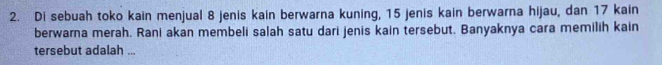 Di sebuah toko kain menjual 8 jenis kain berwarna kuning, 15 jenis kain berwarna hijau, dan 17 kain 
berwarna merah. Rani akan membeli salah satu dari jenis kain tersebut. Banyaknya cara memilih kain 
tersebut adalah ...