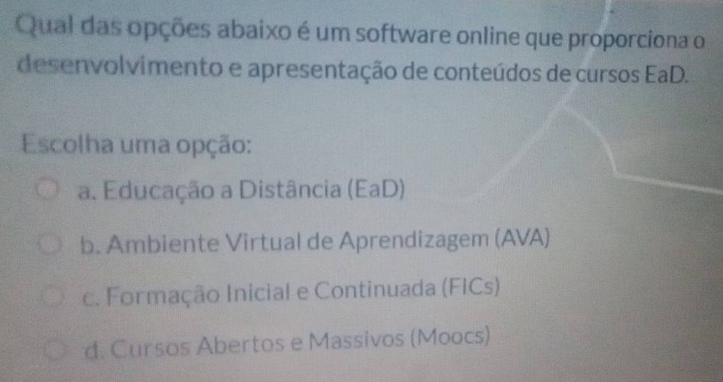 Qual das opções abaixo é um software online que proporciona o
desenvolvimento e apresentação de conteúdos de cursos EaD.
Escolha uma opção:
a. Educação a Distância (EaD)
b. Ambiente Virtual de Aprendizagem (AVA)
c. Formação Inicial e Continuada (FICs)
d. Cursos Abertos e Massivos (Moocs)