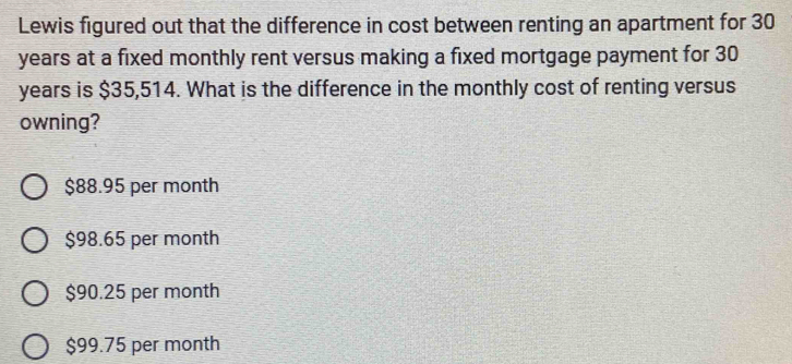 Lewis figured out that the difference in cost between renting an apartment for 30
years at a fixed monthly rent versus making a fixed mortgage payment for 30
years is $35,514. What is the difference in the monthly cost of renting versus
owning?
$88.95 per month
$98.65 per month
$90.25 per month
$99.75 per month