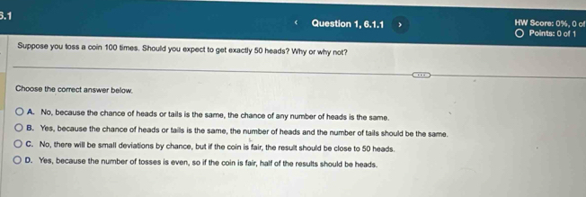 6.1 Question 1, 6.1.1 HW Score: 0%, 0 of Points: 0 of 1
Suppose you toss a coin 100 times. Should you expect to get exactly 50 heads? Why or why not?
Choose the correct answer below.
A. No, because the chance of heads or tails is the same, the chance of any number of heads is the same.
B. Yes, because the chance of heads or tails is the same, the number of heads and the number of tails should be the same.
C. No, there will be small deviations by chance, but if the coin is fair, the result should be close to 50 heads.
D. Yes, because the number of tosses is even, so if the coin is fair, half of the results should be heads.