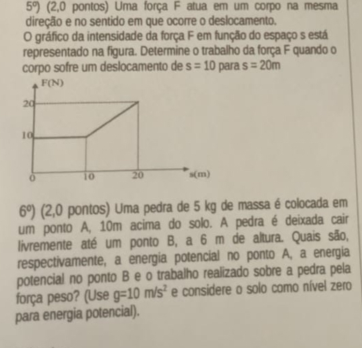 5°) (2,0 pontos) Uma força F atua em um corpo na mesma 
direção e no sentido em que ocorre o deslocamento. 
O gráfico da intensidade da força F em função do espaço s está 
representado na figura. Determine o trabalho da força F quando o 
corpo sofre um deslocamento de s=10 para s=20m
F(N)
20
10
ò 10 20 s(m)
6°) (2,0 pontos) Uma pedra de 5 kg de massa é colocada em 
um ponto A, 10m acima do solo. A pedra é deixada cair 
livremente até um ponto B, a 6 m de altura. Quais são, 
respectivamente, a energia potencial no ponto A, a energia 
potencial no ponto B e o trabalho realizado sobre a pedra pela 
força peso? (Use g=10m/s^2 e considere o solo como nível zero 
para energia potencial).