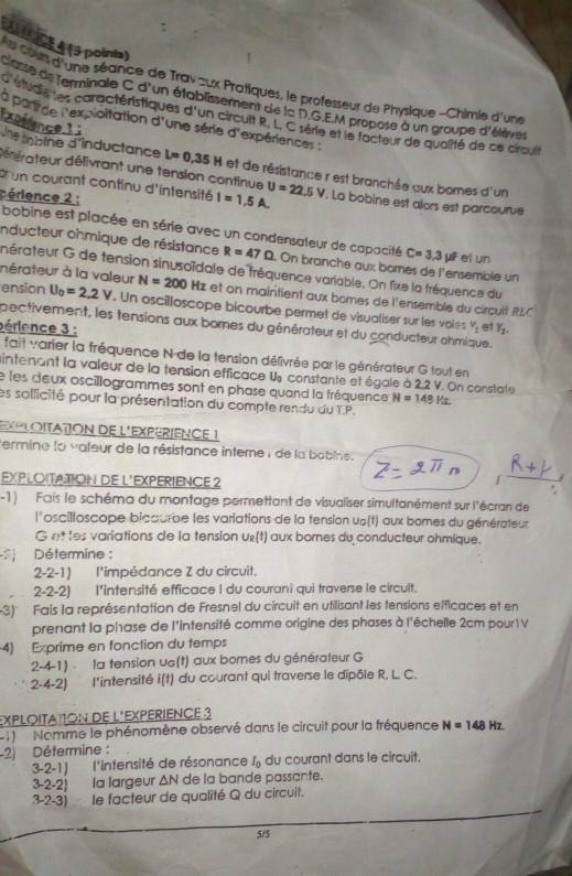 4 ( points)
e cs d'une séance de Trav zux Pratiques, le professeur de Physique -Chimie d'une
classe de lerminale C d'un établissement de la D.G.E.M propose à un groupe d'élèves
d étudie les caractéristiques d'un circuit R. L, C série et le facteur de qualité de ce cirouit
a parirce l'expioitation d'une série d'expériences :
Exprence li
Ue abine d'inductance L=0,35H et de résistance r est branchée aux bornes d'un
délérateur délivrant une tension continue
br un courant continu d'intensité I=1,5A. U=22.5V. La bobine est alors est parcourue
cérience 2 :
inducteur ohmique de résistance R=47Omega
bobine est placée en série avec un condensateur de capacité On branche aux bomnes de l'ensemble un
C=3,3mu F el un
nérateur G de tension sinusoïdale de tréquence variable. On fixe la tréquence du
nérateur à la valeur N=200 Hz et on maintient aux bomes de l'ensemble du circuit RLC
ension U_0=2.2V. Un oscilloscope bicourbe permet de visuallser sur les voles
pectivement, les tensions aux bomnes du générateur et du conducteur ohmique.
v_t et
périence 3 : Y_1.
fait varier la fréquence N de la tension délivrée par le générateur G tout en
intenant la valeur de la tension efficace U constante et égale à 2,2 V. On constate
e les deux oscillogrammes sont en phase quand la fréquence N=148Kz
es sollicité pour la présentation du compte rendu du T.P.
EXPLOITATON DE L'EXPÉRIENCE 1
Permine la valeur de la résistance interne : de la bobine.
EXPLOITATION DE L'EXPERIENCE 2
-1)  Fais le schéma du montage permettant de visualiser simultanément sur l'écran de
l'oscilloscope bicaurbe les variations de la tension us(t) aux bomes du générateur
G et les variations de la tension u£(t) aux bornes du conducteur ohmique.
Détermine :
2-2-1) l'impédance Z du circuit.
2-2-2) l'intensité efficace I du courani qui traverse le circuit.
-3) Fais la représentation de Fresnel du circuit en utilisant les tensions efficaces et en
prenant la phase de l'intensité comme origine des phases à l'échelle 2cm pour1 V
4) Exprime en fonction du temps
2-4-1) . la tension ue(t) aux bornes du générateur G
2-4-2) l'intensité i(t) du courant qui traverse le dipôle R. L. C.
EXPLOITAïON DE L'EXPERIENCE 3
2  Nomme le phénomène observé dans le circuit pour la fréquence N=148Hz
-2) Détermine :
3-2-1) l'intensité de résonance I_0 du courant dans le circuit.
3-2-2) la largeur Δ N de la bande passante.
3-2-3) le facteur de qualité Q du circuit.
5/5