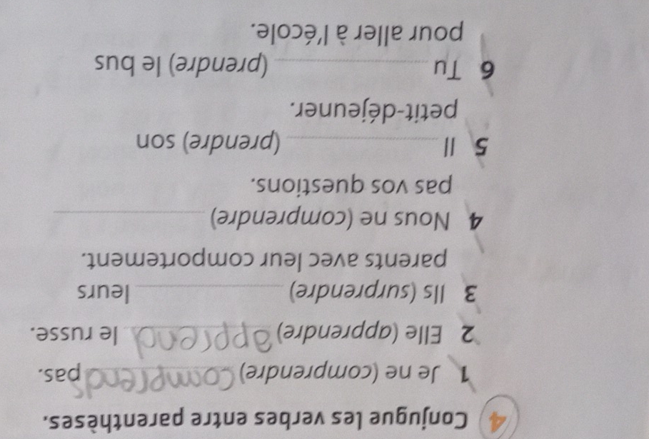 Conjugue les verbes entre parenthèses. 
1 Je ne (comprendre) _pas. 
2 Elle (apprendre) _le russe. 
3 Ils (surprendre) _leurs 
parents avec leur comportement. 
4 Nous ne (comprendre)_ 
pas vos questions. 
5 Ⅲ _(prendre) son 
petit-déjeuner. 
6 Tu _(prendre) le bus 
pour aller à l'école.