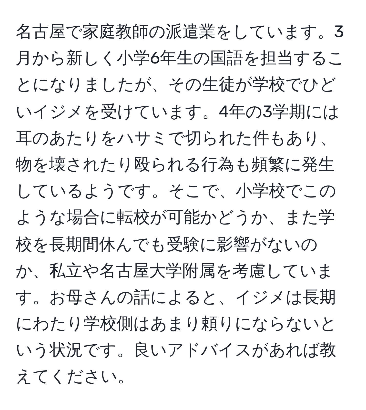 名古屋で家庭教師の派遣業をしています。3月から新しく小学6年生の国語を担当することになりましたが、その生徒が学校でひどいイジメを受けています。4年の3学期には耳のあたりをハサミで切られた件もあり、物を壊されたり殴られる行為も頻繁に発生しているようです。そこで、小学校でこのような場合に転校が可能かどうか、また学校を長期間休んでも受験に影響がないのか、私立や名古屋大学附属を考慮しています。お母さんの話によると、イジメは長期にわたり学校側はあまり頼りにならないという状況です。良いアドバイスがあれば教えてください。