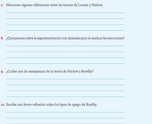 Menciona algunas diferencias entre las teorías de Lorenz y Harlow. 
_ 
_ 
_ 
_ 
8. ¿Qué piensas sobre la experimentación con animales para el analizar las emociones? 
_ 
_ 
_ 
_ 
9 ¿Cuáles son las semejanzas de la teoría de Harlow y Bowlby? 
_ 
_ 
_ 
_ 
10. Escribe una breve reflexión sobre los tipos de apego de Bowlby. 
_ 
_