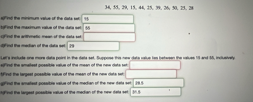 34, 55, 29, 15, 44, 25, 39, 26, 50, 25, 28
a)Find the minimum value of the data set: 15
b)Find the maximum value of the data set: 55
c)Find the arithmetic mean of the data set: 
d)Find the median of the data set: 29
Let's include one more data point in the data set. Suppose this new data value lies between the values 15 and 55, inclusively. 
e)Find the smallest possible value of the mean of the new data set: 
f)Find the largest possible value of the mean of the new data set: 
g)Find the smallest possible value of the median of the new data set: 28.5
h)Find the largest possible value of the median of the new data set: 31.5