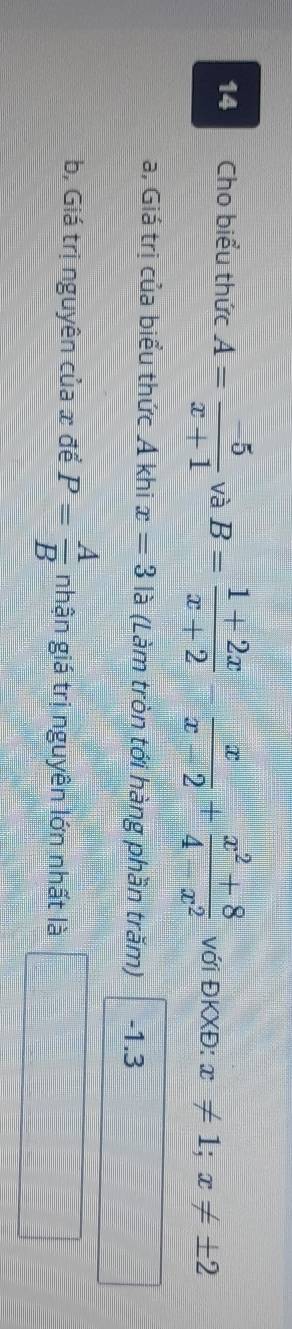 Cho biểu thức A= (-5)/x+1  và B= (1+2x)/x+2 - x/x-2 + (x^2+8)/4-x^2  với ĐKXĐ: x!= 1;x!= ± 2
a, Giá trị của biểu thức Á khi x=3la (Làm tròn tới hàng phần trăm) -1.3
b, Giá trị nguyên của x để P= A/B  nhận giá trị nguyên lớn nhất là