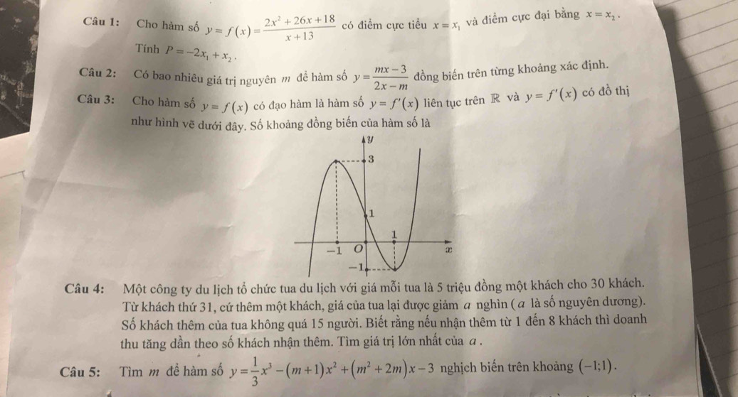 Cho hàm số y=f(x)= (2x^2+26x+18)/x+13  có điểm cực tiểu x=x_1 và điểm cực đại bằng x=x_2. 
Tính P=-2x_1+x_2
Câu 2: Có bao nhiêu giá trị nguyên m đề hàm số y= (mx-3)/2x-m  đồng biến trên từng khoảng xác định. 
Câu 3: Cho hàm số y=f(x) có đạo hàm là hàm số y=f'(x) liên tục trên R và y=f'(x) có đồ thị 
như hình vẽ dưới đây. Số khoảng đồng biến của hàm số là 
Câu 4: Một công ty du lịch tổ chức tua du lịch với giá mỗi tua là 5 triệu đồng một khách cho 30 khách. 
Từ khách thứ 31, cứ thêm một khách, giá của tua lại được giảm a nghìn ( α là số nguyên dương). 
Số khách thêm của tua không quá 15 người. Biết rằng nếu nhận thêm từ 1 đến 8 khách thì doanh 
thu tăng dần theo số khách nhận thêm. Tìm giá trị lớn nhất của a . 
Câu 5: Tìm m để hàm số y= 1/3 x^3-(m+1)x^2+(m^2+2m)x-3 nghịch biến trên khoảng (-1;1).