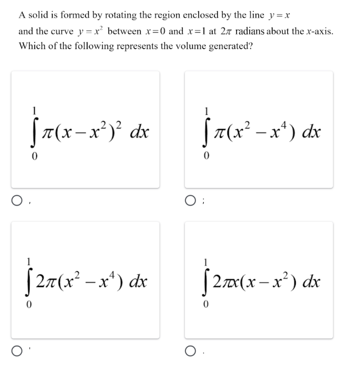 A solid is formed by rotating the region enclosed by the line y=x
and the curve y=x^2 between x=0 and x=1 at 2π radians about the x-axis.
Which of the following represents the volume generated?
∈tlimits _0^(1π (x-x^2))^2dx
∈tlimits _0^(1π (x^2)-x^4)dx;
∈tlimits _0^(12π (x^2)-x^4)dx
∈tlimits _0^(12π x(x-x^2))dx