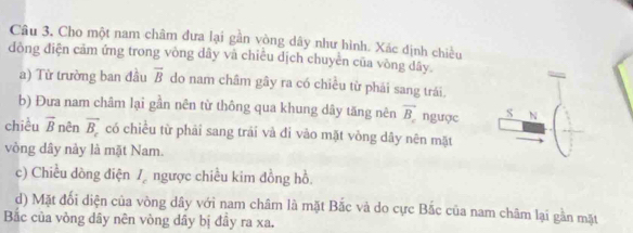 Cho một nam châm đưa lại gần vòng dây như hình. Xác định chiều 
đòng điện cảm ứng trong vòng dây và chiều dịch chuyền của vòng dây. 
a) Từ trường ban đầu overline B do nam châm gây ra có chiều từ phái sang trái. 
b) Đưa nam châm lại gần nên từ thông qua khung dây tăng nên overline B_c ngược S N 
chiều vector B nên overline B_c có chiều từ phải sang trái và đỉ vào mặt vòng dây nên mặt 
vòng dây này là mặt Nam. 
c) Chiều dòng điện I_c ngược chiều kim đồng hồ. 
d) Mặt đối diện của vòng dây với nam châm là mặt Bắc và do cực Bắc của nam châm lại gần mặt 
Bắc của vòng dây nên vòng dây bị đây ra xa.