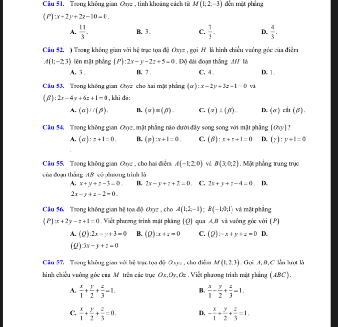 Trong không gian Oxyz , tính khoảng cách từ M(1;2;-3) đến mặt phắng
(P):x+2y+2z-10=0.
A.  11/3 . B. 3 . C.  7/3 . D.  4/3 .
Câu 52. ) Trong không gian với hệ trục tọa độ Oxyz , gọi H là hình chiếu vuông góc của điểm
A(1;-2;3) lên mặt phẳng (P): 2x-y-2z+5=0. Độ dài đoạn thắng AH là
A. 3 , B. 7 . C. 4 . D. 1 .
Câu 53. Trong không gian Oxyz cho hai mặt phẳng (α) ^circ  x-2y+3z+1=0 và
(beta ):2x-4y+6z+1=0 , khi đó:
A. (alpha )//(beta ). B. (alpha )equiv (beta ). C. (alpha )⊥ (beta ). D. (alpha ) cắt (beta )
Câu 54. Trong không gian Oxyz, mặt phẳng nào dưới đây song song với mặt phẳng (Oxy) ?
A. (alpha ):z+1=0. B. (varphi ):x+1=0. C. (beta ):x+z+1=0. D. (gamma ):y+1=0
Câu 55. Trong không gian Oxyz , cho hai điểm A(-1;2;0) và B(3;0;2). Mặt phẳng trung trực
của đoạn thẳng AB có phương trình là
A. x+y+z-3=0. B. 2x-y+z+2=0. C. 2x+y+z-4=0. D.
2x-y+z-2=0.
Câu 56. Trong không gian hệ tọa độ Oxyz , cho A(1;2;-1);B(-1;0;1) và mặt phăng
(P):x+2y-z+1=0. Viết phương trình mặt phẳng (Q) qua A,B và vuông góc với (P)
A. (Q) :2x-y+3=0 B. (Q):x+z=0 C. (Q):-x+y+z=0 D.
(Q) 3x-y+z=0
Câu 57. Trong không gian với hệ trục tọa độ Oxyz , cho điểm M(1;2;3). Gọi A, B, C lần lượt là
hình chiếu vuông góc của M trên các trục Ox,Oy,Oz . Viết phương trình mặt phẳng (ABC).
A.  x/1 + y/2 + z/3 =1.  x/1 - y/2 + z/3 =1.
B.
C.  x/1 + y/2 + z/3 =0. - x/1 + y/2 + z/3 =1.
D.