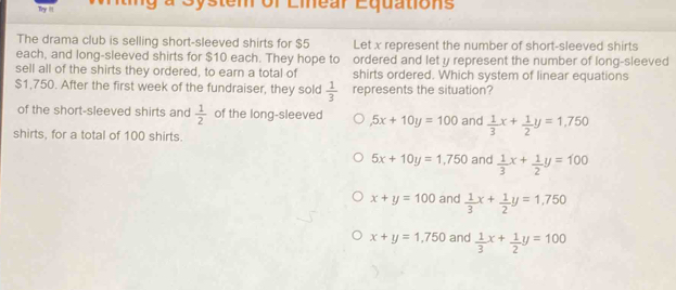 Try i!! a System of Linear Equations
The drama club is selling short-sleeved shirts for $5 Let x represent the number of short-sleeved shirts
each, and long-sleeved shirts for $10 each. They hope to ordered and let y represent the number of long-sleeved
sell all of the shirts they ordered, to earn a total of shirts ordered. Which system of linear equations
$1,750. After the first week of the fundraiser, they sold represents the situation?
 1/3 
of the short-sleeved shirts and  1/2  of the long-sleeved 5x+10y=100 and  1/3 x+ 1/2 y=1,750
shirts, for a total of 100 shirts.
5x+10y=1,750 and  1/3 x+ 1/2 y=100
x+y=100 and  1/3 x+ 1/2 y=1,750
x+y=1,750 and  1/3 x+ 1/2 y=100