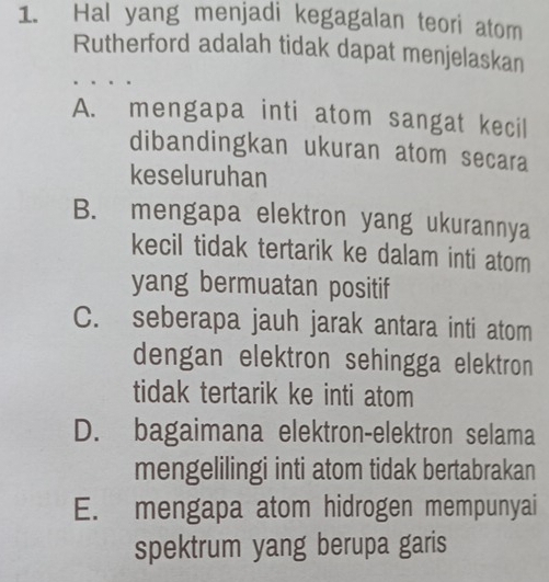 Hal yang menjadi kegagalan teori atom
Rutherford adalah tidak dapat menjelaskan
A. mengapa inti atom sangat kecil
dibandingkan ukuran atom secara
keseluruhan
B. mengapa elektron yang ukurannya
kecil tidak tertarik ke dalam inti atom
yang bermuatan positif
C. seberapa jauh jarak antara inti atom
dengan elektron sehingga elektron
tidak tertarik ke inti atom
D. bagaimana elektron-elektron selama
mengelilingi inti atom tidak bertabrakan
E. mengapa atom hidrogen mempunyai
spektrum yang berupa garis