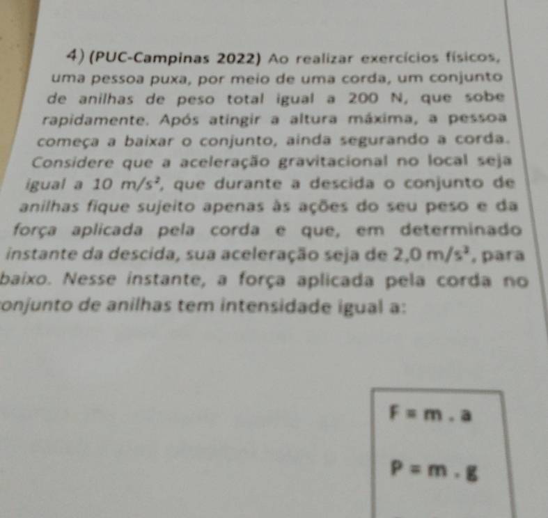 (PUC-Campinas 2022) Ao realizar exercícios físicos, 
uma pessoa puxa, por meio de uma corda, um conjunto 
de anilhas de peso total igual a 200 N, que sobe 
rapidamente. Após atingir a altura máxima, a pessoa 
começa a baixar o conjunto, ainda segurando a corda. 
Considere que a aceleração gravitacional no local seja 
igual a 10m/s^2 , que durante a descida o conjunto de 
anilhas fique sujeito apenas às ações do seu peso e da 
força aplicada pela corda e que, em determinado 
instante da descida, sua aceleração seja de 2, 0m/s^3 , para 
baixo. Nesse instante, a força aplicada pela corda no 
conjunto de anilhas tem intensidade igual a:
F=m.a
P=m· g