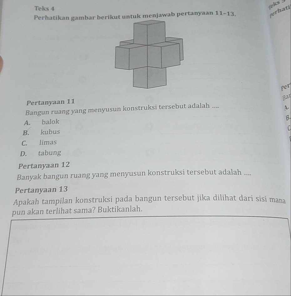 Teks 4
eks !
Perhatikan gambar ber untuk menjawab pertanyaan 11 - 13.
verhati
Per
Bar
Pertanyaan 11
Bangun ruang yang menyusun konstruksi tersebut adalah ....
A.
B
A. balok
C
B. kubus
C. limas
D. tabung
Pertanyaan 12
Banyak bangun ruang yang menyusun konstruksi tersebut adalah ....
Pertanyaan 13
Apakah tampilan konstruksi pada bangun tersebut jika dilihat dari sisi mana
pun akan terlihat sama? Buktikanlah.