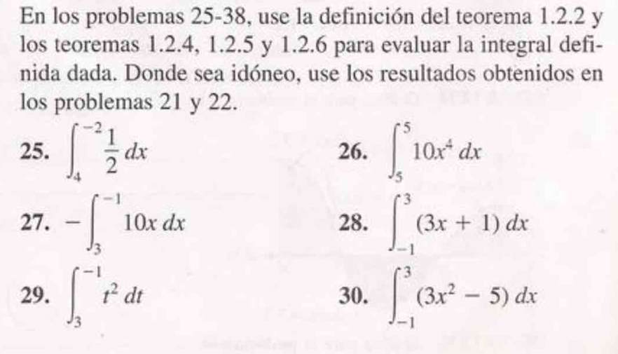 En los problemas 25-38, use la definición del teorema 1.2.2 y 
los teoremas 1. 2. 4, 1. 2. 5 y 1.2.6 para evaluar la integral defi- 
nida dada. Donde sea idóneo, use los resultados obtenidos en 
los problemas 21 y 22. 
25. ∈t _4^((-2)frac 1)2dx 26. ∈t _5^(510x^4)dx
27. -∈t _3^((-1)10xdx 28. ∈t _(-1)^3(3x+1)dx
29. ∈t _3^(-1)t^2)dt 30. ∈t _(-1)^3(3x^2-5)dx