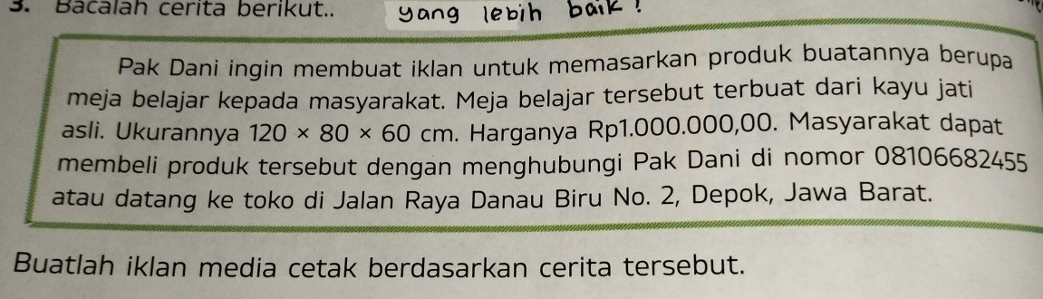 Bacalah cerita berikut.. 
Pak Dani ingin membuat iklan untuk memasarkan produk buatannya berupa 
meja belajar kepada masyarakat. Meja belajar tersebut terbuat dari kayu jati 
asli. Ukurannya 120* 80* 60cm. Harganya Rp1.000.000,00. Masyarakat dapat 
membeli produk tersebut dengan menghubungi Pak Dani di nomor 08106682455 
atau datang ke toko di Jalan Raya Danau Biru No. 2, Depok, Jawa Barat. 
Buatlah iklan media cetak berdasarkan cerita tersebut.