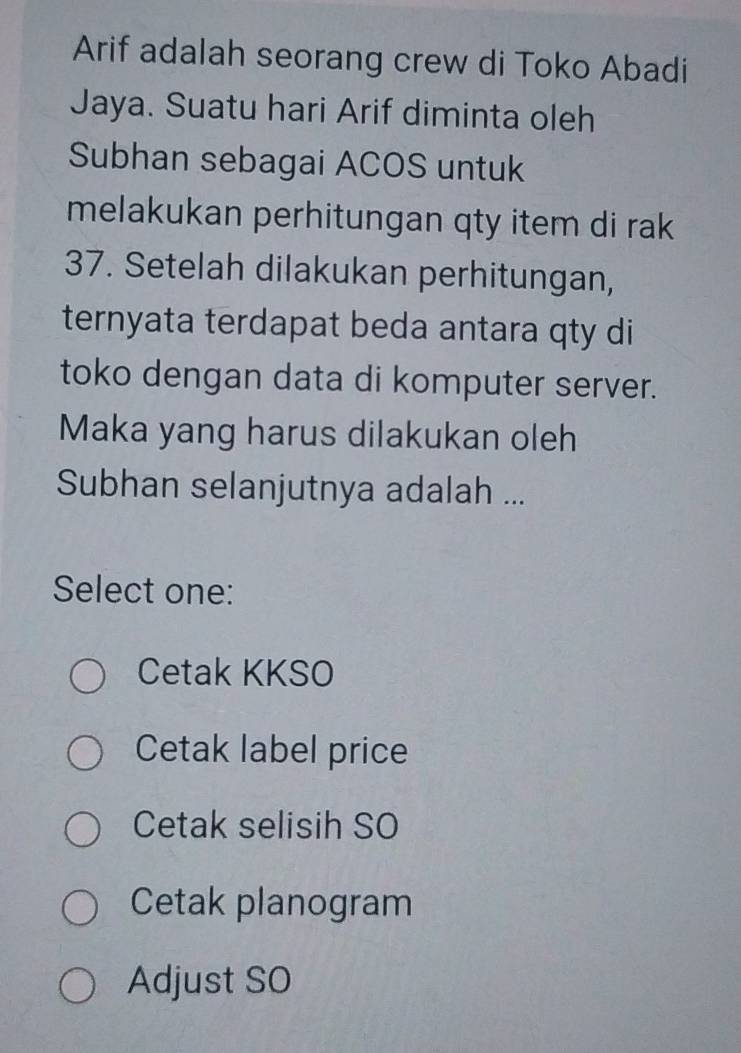 Arif adalah seorang crew di Toko Abadi
Jaya. Suatu hari Arif diminta oleh
Subhan sebagai ACOS untuk
melakukan perhitungan qty item di rak
37. Setelah dilakukan perhitungan,
ternyata terdapat beda antara qty di
toko dengan data di komputer server.
Maka yang harus dilakukan oleh
Subhan selanjutnya adalah ...
Select one:
Cetak KKSO
Cetak label price
Cetak selisih SO
Cetak planogram
Adjust SO